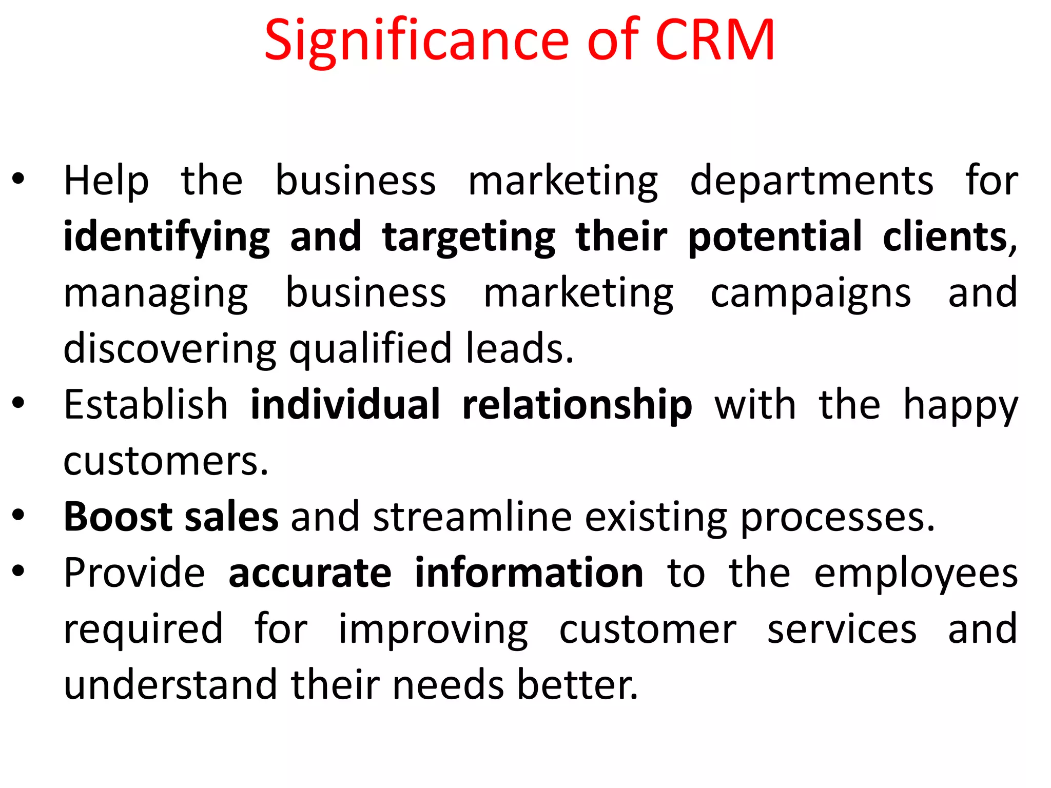 • Help the business marketing departments for
identifying and targeting their potential clients,
managing business marketing campaigns and
discovering qualified leads.
• Establish individual relationship with the happy
customers.
• Boost sales and streamline existing processes.
• Provide accurate information to the employees
required for improving customer services and
understand their needs better.
Significance of CRM
 