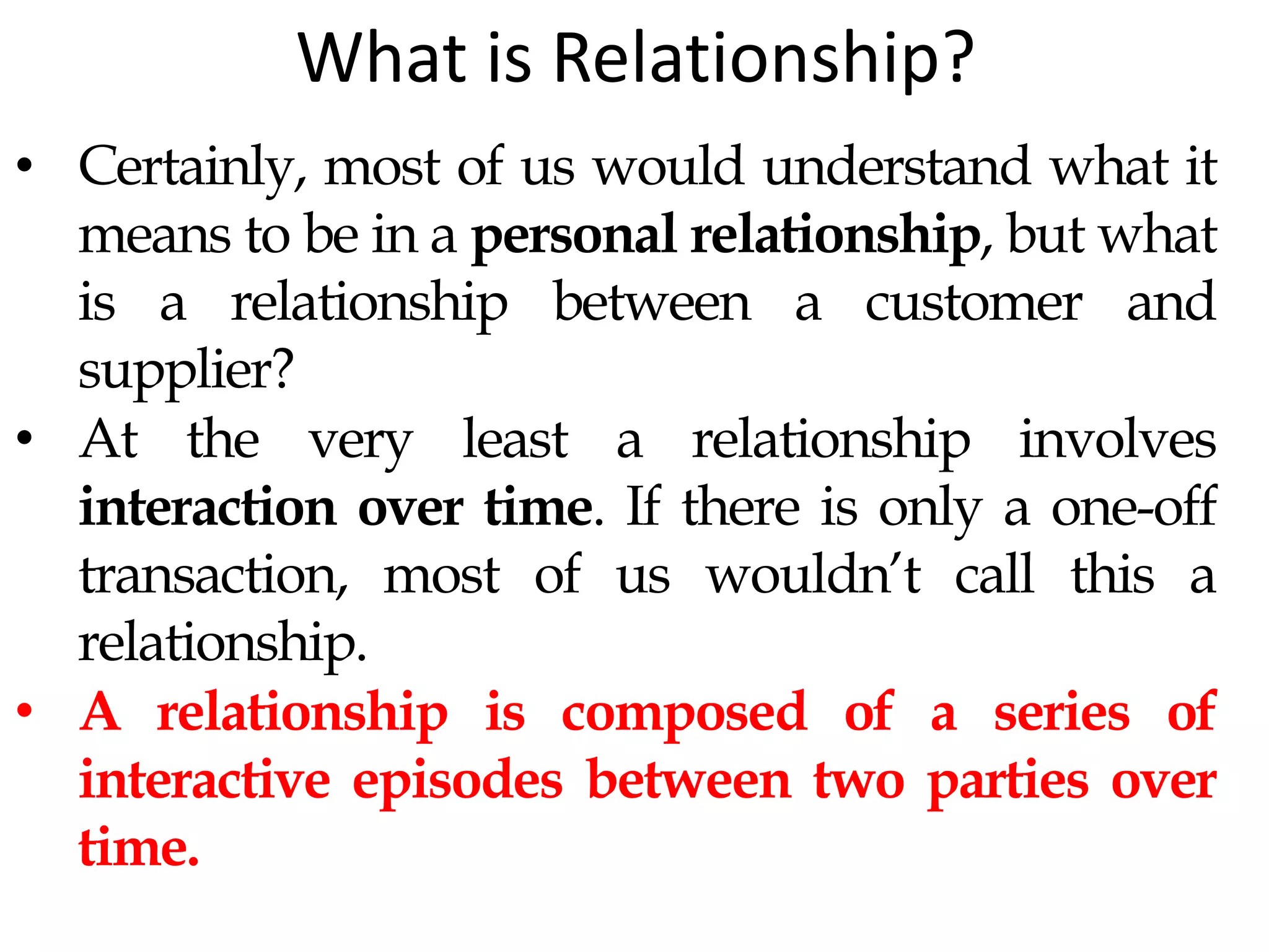What is Relationship?
• Certainly, most of us would understand what it
means to be in a personal relationship, but what
is a relationship between a customer and
supplier?
• At the very least a relationship involves
interaction over time. If there is only a one-off
transaction, most of us wouldn’t call this a
relationship.
• A relationship is composed of a series of
interactive episodes between two parties over
time.
 
