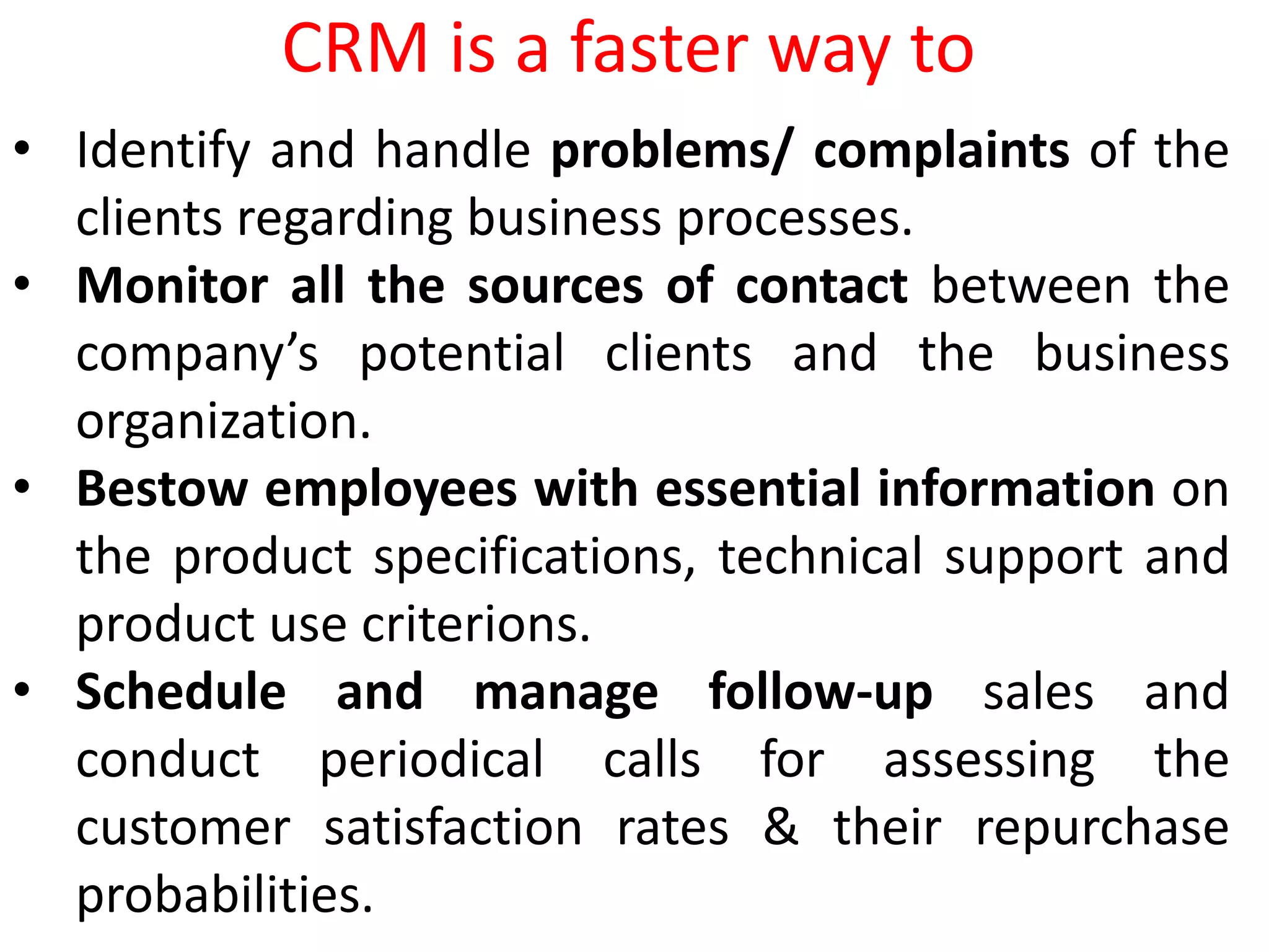 • Identify and handle problems/ complaints of the
clients regarding business processes.
• Monitor all the sources of contact between the
company’s potential clients and the business
organization.
• Bestow employees with essential information on
the product specifications, technical support and
product use criterions.
• Schedule and manage follow-up sales and
conduct periodical calls for assessing the
customer satisfaction rates & their repurchase
probabilities.
CRM is a faster way to
 