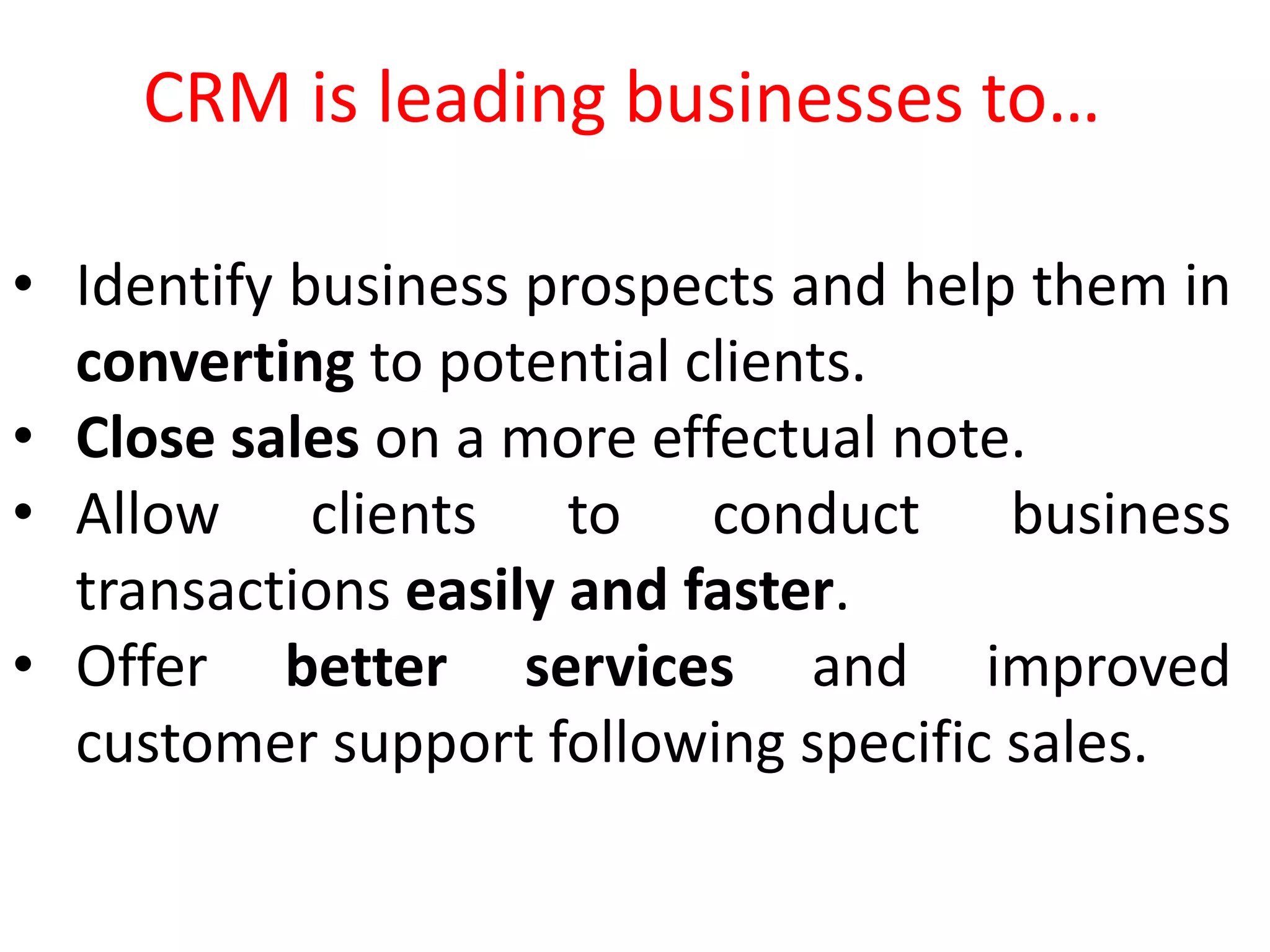 • Identify business prospects and help them in
converting to potential clients.
• Close sales on a more effectual note.
• Allow clients to conduct business
transactions easily and faster.
• Offer better services and improved
customer support following specific sales.
CRM is leading businesses to…
 