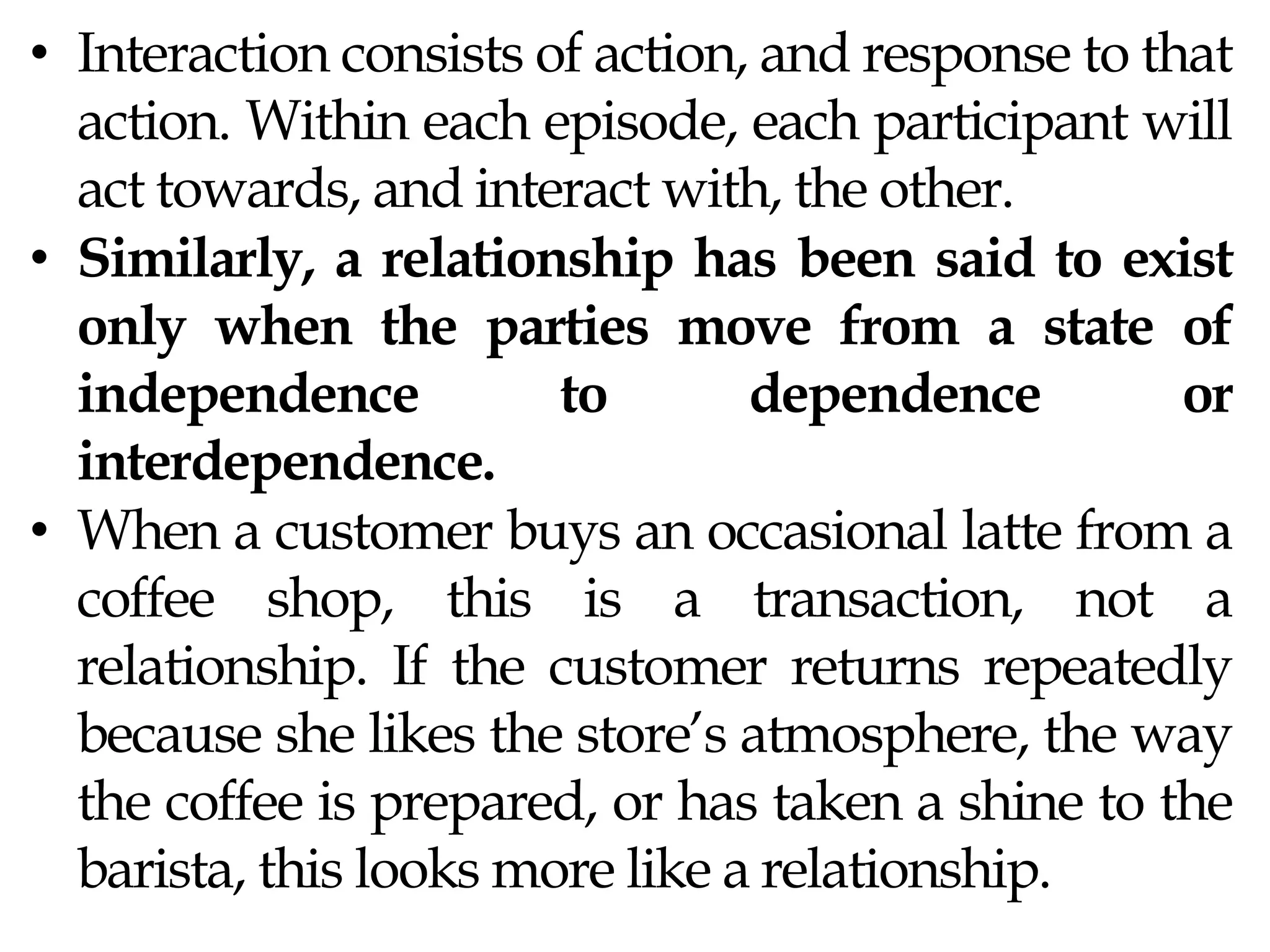 • Interaction consists of action, and response to that
action. Within each episode, each participant will
act towards, and interact with, the other.
• Similarly, a relationship has been said to exist
only when the parties move from a state of
independence to dependence or
interdependence.
• When a customer buys an occasional latte from a
coffee shop, this is a transaction, not a
relationship. If the customer returns repeatedly
because she likes the store’s atmosphere, the way
the coffee is prepared, or has taken a shine to the
barista, this looks more like a relationship.
 