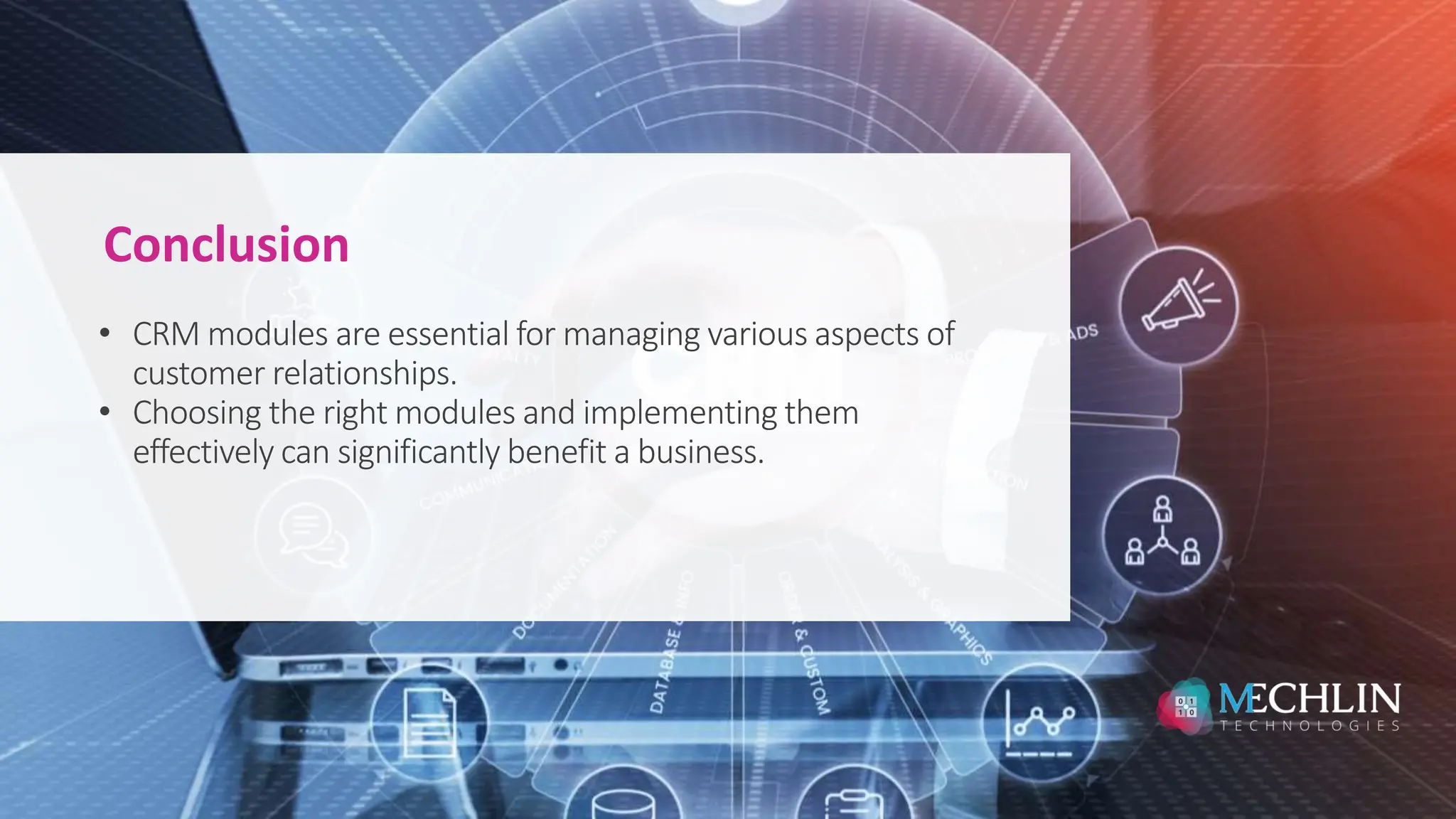 • CRM modules are essential for managing various aspects of
customer relationships.
• Choosing the right modules and implementing them
effectively can significantly benefit a business.
Conclusion
 