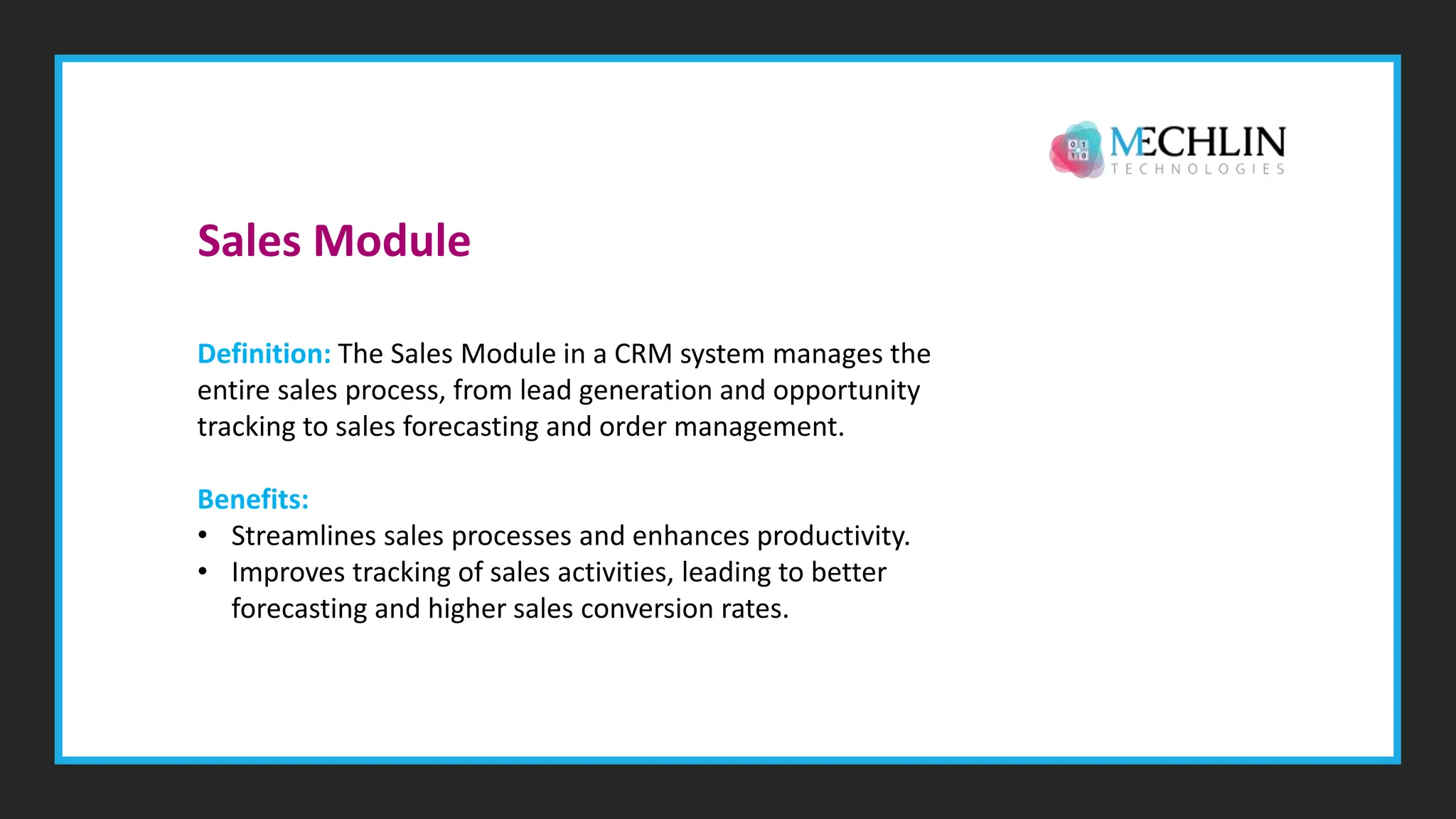 Definition: The Sales Module in a CRM system manages the
entire sales process, from lead generation and opportunity
tracking to sales forecasting and order management.
Benefits:
• Streamlines sales processes and enhances productivity.
• Improves tracking of sales activities, leading to better
forecasting and higher sales conversion rates.
Sales Module
 