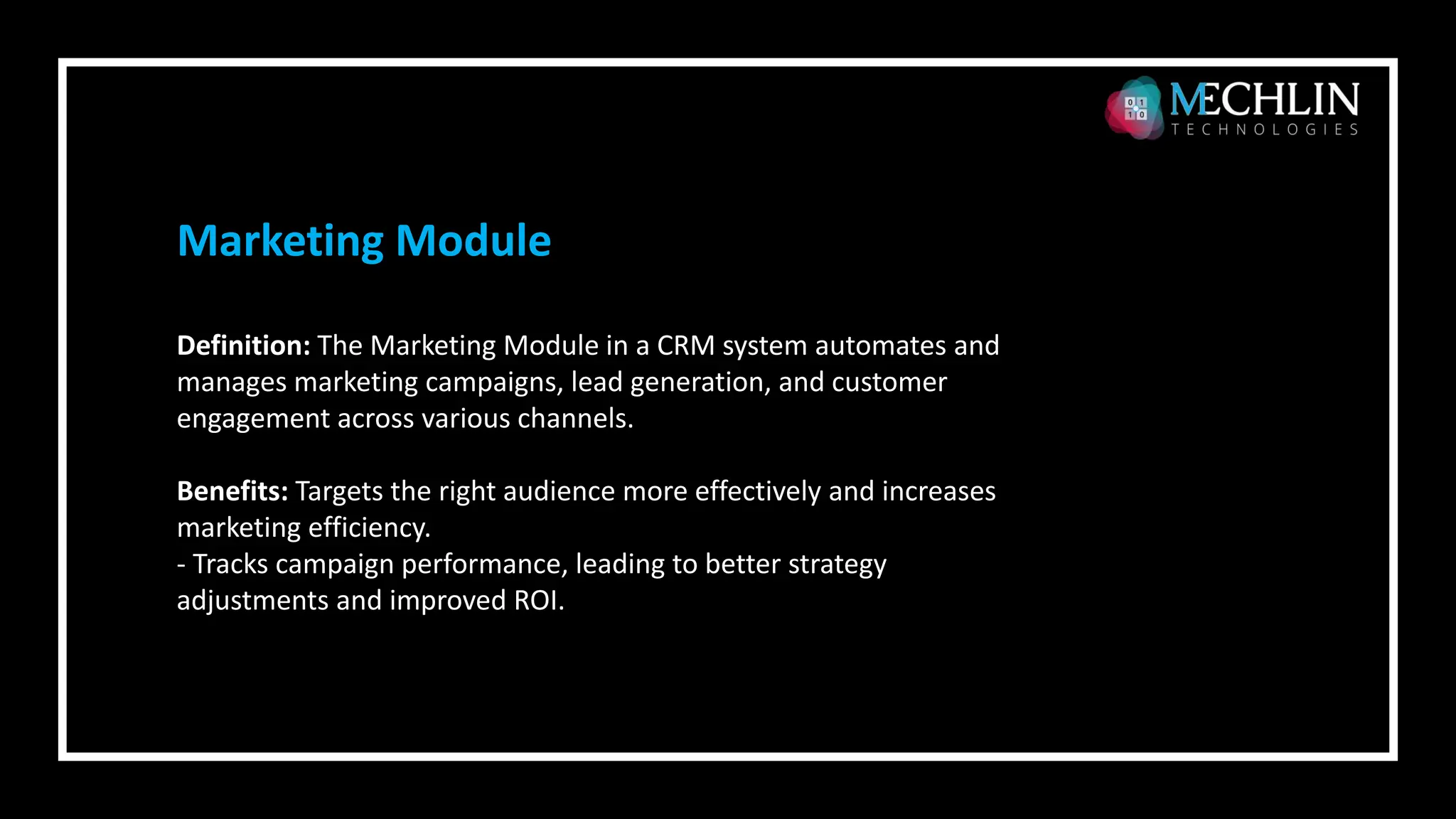 Definition: The Marketing Module in a CRM system automates and
manages marketing campaigns, lead generation, and customer
engagement across various channels.
Benefits: Targets the right audience more effectively and increases
marketing efficiency.
- Tracks campaign performance, leading to better strategy
adjustments and improved ROI.
Marketing Module
 