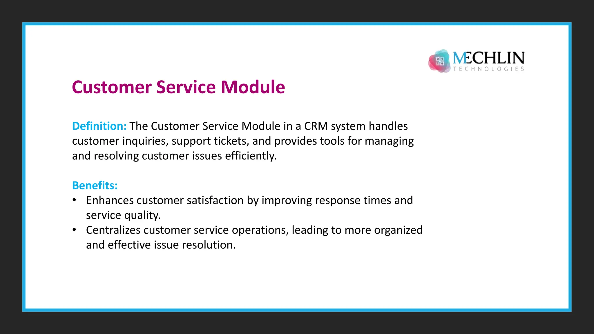 Definition: The Customer Service Module in a CRM system handles
customer inquiries, support tickets, and provides tools for managing
and resolving customer issues efficiently.
Benefits:
• Enhances customer satisfaction by improving response times and
service quality.
• Centralizes customer service operations, leading to more organized
and effective issue resolution.
Customer Service Module
 