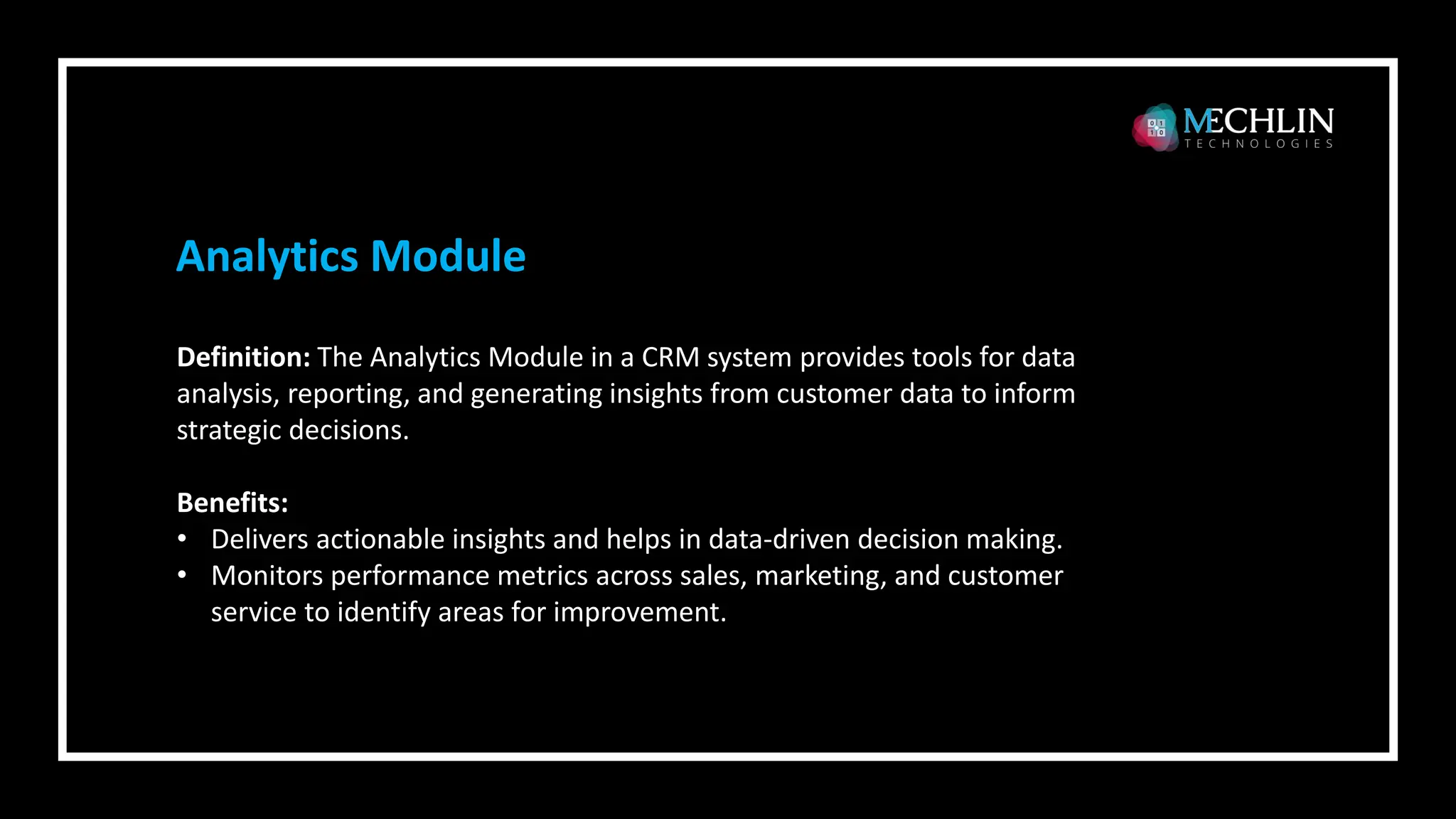Definition: The Analytics Module in a CRM system provides tools for data
analysis, reporting, and generating insights from customer data to inform
strategic decisions.
Benefits:
• Delivers actionable insights and helps in data-driven decision making.
• Monitors performance metrics across sales, marketing, and customer
service to identify areas for improvement.
Analytics Module
 
