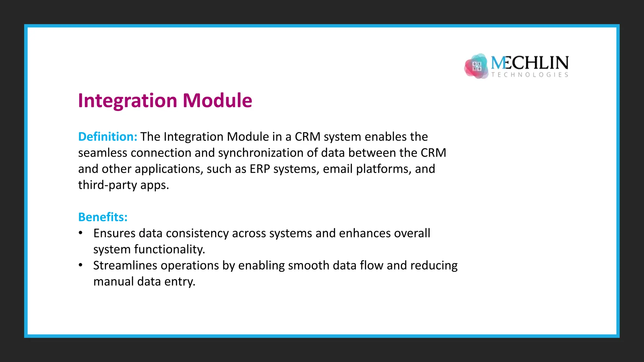 Definition: The Integration Module in a CRM system enables the
seamless connection and synchronization of data between the CRM
and other applications, such as ERP systems, email platforms, and
third-party apps.
Benefits:
• Ensures data consistency across systems and enhances overall
system functionality.
• Streamlines operations by enabling smooth data flow and reducing
manual data entry.
Integration Module
 