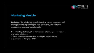 Definition: The Marketing Module in a CRM system automates and
manages marketing campaigns, lead generation, and customer
engagement across various channels.
Benefits: Targets the right audience more effectively and increases
marketing efficiency.
- Tracks campaign performance, leading to better strategy
adjustments and improved ROI.
Marketing Module
 