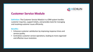 Definition: The Customer Service Module in a CRM system handles
customer inquiries, support tickets, and provides tools for managing
and resolving customer issues efficiently.
Benefits:
• Enhances customer satisfaction by improving response times and
service quality.
• Centralizes customer service operations, leading to more organized
and effective issue resolution.
Customer Service Module
 