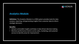 Definition: The Analytics Module in a CRM system provides tools for data
analysis, reporting, and generating insights from customer data to inform
strategic decisions.
Benefits:
• Delivers actionable insights and helps in data-driven decision making.
• Monitors performance metrics across sales, marketing, and customer
service to identify areas for improvement.
Analytics Module
 