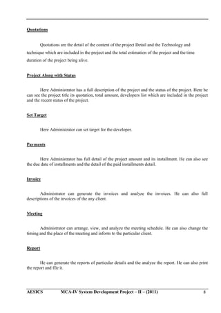 Quotations

Quotations are the detail of the content of the project Detail and the Technology and
technique which are included in the project and the total estimation of the project and the time
duration of the project being alive.
Project Along with Status
Here Administrator has a full description of the project and the status of the project. Here he
can see the project title its quotation, total amount, developers list which are included in the project
and the recent status of the project.
Set Target
Here Administrator can set target for the developer.
Payments
Here Administrator has full detail of the project amount and its installment. He can also see
the due date of installments and the detail of the paid installments detail.
Invoice
Administrator can generate the invoices and analyze the invoices. He can also full
descriptions of the invoices of the any client.
Meeting
Administrator can arrange, view, and analyze the meeting schedule. He can also change the
timing and the place of the meeting and inform to the particular client.
Report
He can generate the reports of particular details and the analyze the report. He can also print
the report and file it.

AESICS

MCA-IV System Development Project – II – (2011)

8

 