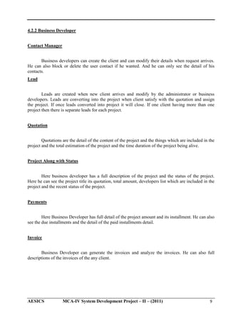 4.2.2 Business Developer
Contact Manager
Business developers can create the client and can modify their details when request arrives.
He can also block or delete the user contact if he wanted. And he can only see the detail of his
contacts.
Lead
Leads are created when new client arrives and modify by the administrator or business
developers. Leads are converting into the project when client satisfy with the quotation and assign
the project. If once leads converted into project it will close. If one client having more than one
project then there is separate leads for each project.
Quotation
Quotations are the detail of the content of the project and the things which are included in the
project and the total estimation of the project and the time duration of the project being alive.
Project Along with Status
Here business developer has a full description of the project and the status of the project.
Here he can see the project title its quotation, total amount, developers list which are included in the
project and the recent status of the project.
Payments
Here Business Developer has full detail of the project amount and its installment. He can also
see the due installments and the detail of the paid installments detail.
Invoice
Business Developer can generate the invoices and analyze the invoices. He can also full
descriptions of the invoices of the any client.

AESICS

MCA-IV System Development Project – II – (2011)

9

 