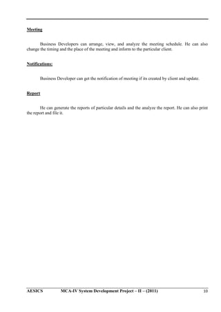 Meeting
Business Developers can arrange, view, and analyze the meeting schedule. He can also
change the timing and the place of the meeting and inform to the particular client.
Notifications:
Business Developer can get the notification of meeting if its created by client and update.
Report
He can generate the reports of particular details and the analyze the report. He can also print
the report and file it.

AESICS

MCA-IV System Development Project – II – (2011)

10

 