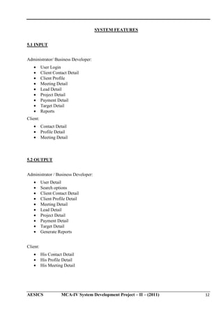 SYSTEM FEATURES
5.1 INPUT
Administrator/ Business Developer:
•
•
•
•
•
•
•
•
•

User Login
Client Contact Detail
Client Profile
Meeting Detail
Lead Detail
Project Detail
Payment Detail
Target Detail
Reports

Client:
•
•
•

Contact Detail
Profile Detail
Meeting Detail

5.2 OUTPUT
Administrator / Business Developer:
•
•
•
•
•
•
•
•
•
•

User Detail
Search options
Client Contact Detail
Client Profile Detail
Meeting Detail
Lead Detail
Project Detail
Payment Detail
Target Detail
Generate Reports

Client:
•
•
•

His Contact Detail
His Profile Detail
His Meeting Detail

AESICS

MCA-IV System Development Project – II – (2011)

12

 