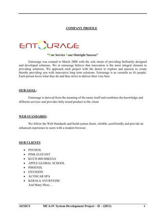COMPANY PROFILE

"Our Service Your Outright Success"
ur
Entourage was created in March 2008 with the sole intent of providing brilliantly designed
and developed solutions. We at entourage believe that innovation is the most integral element to
providing solutions. We approach each project with the desire to explore and passion to create
ns.
thereby providing you with innovative long term solutions. Entourage is as versatile as it's people.
Each person loves what they do and thus strive to deliver their very best.

OUR GOAL:
Entourage is derived from the meaning of the name itself and combines the knowledge and
different services and provides fully tested product to the client.

WEB STANDARDS:
We follow the Web Standards and build system faster, reliable ,userfriendly and provide an
enhanced experience to users with a modern browser.

OUR CLIENTS
•
•
•
•
•
•
•
•

PSYNOX
PINK ELEFANT
KUCH BHI BIKEGA
APPLE GLOBAL SCHOOL
PHOENIX
ENVISION
AUTOCAR SPA
KERALA AYURVEDIC
And Many More….

AESICS

MCA-IV System Development Project – II – (2011)
IV

4

 