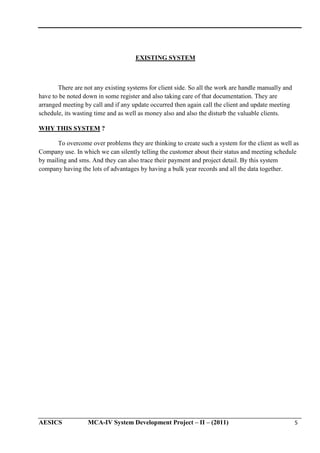 EXISTING SYSTEM

There are not any existing systems for client side. So all the work are handle manually and
have to be noted down in some register and also taking care of that documentation. They are
arranged meeting by call and if any update occurred then again call the client and update meeting
schedule, its wasting time and as well as money also and also the disturb the valuable clients.
WHY THIS SYSTEM ?
To overcome over problems they are thinking to create such a system for the client as well as
Company use. In which we can silently telling the customer about their status and meeting schedule
by mailing and sms. And they can also trace their payment and project detail. By this system
company having the lots of advantages by having a bulk year records and all the data together.

AESICS

MCA-IV System Development Project – II – (2011)

5

 