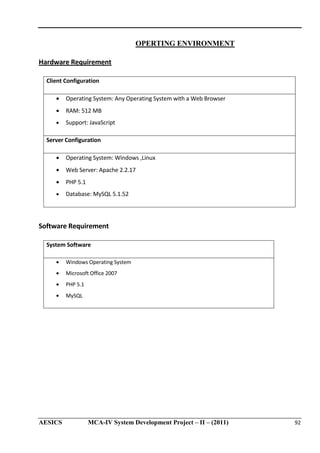 OPERTING ENVIRONMENT
Hardware Requirement
Client Configuration
•

Operating System: Any Operating System with a Web Browser

•

RAM: 512 MB

•

Support: JavaScript

Server Configuration
•

Operating System: Windows ,Linux

•

Web Server: Apache 2.2.17

•

PHP 5.1

•

Database: MySQL 5.1.52

Software Requirement
System Software
•

Windows Operating System

•

Microsoft Office 2007

•

PHP 5.1

•

MySQL

AESICS

MCA-IV System Development Project – II – (2011)

92

 