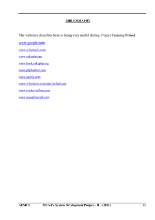 BIBLIOGRAPHY

The websites describes here is being very useful during Project Training Period.
www.google.com
www.w3schools.com
www.cakephp.org
www.book.cakephp.org
www.phpbuilder.com
www.jquery.com
www.w3schools.com/ajax/default.asp
www.stackoverflow.com
www.mysqltutorial.com

AESICS

MCA-IV System Development Project – II – (2011)

93

 