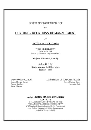 SYSTEM DEVELOPMENT PROJECT
ON

CUSTOMER RELATIONSHIP MANAGEMENT
AT

ENTOURAGE SOLUTIONS
FINAL YEAR PROJECT
SEMESTER – VI
System Development Programme (2011)

Gujarat University (2011)
Submitted By

Sachinkumar M Bharadva
Seat No – 6047

ENTOURAGE SOLUTIONS
External Project Guide:
Tanmay Lashkari
Samay Bhavsar

AES INSTITUTE OF COMPUTER STUDIES
Internal Project Guide
Ms.Axita Shah

A.E.S Institute of Computer Studies
(AESICS)
B++ ACCREDITATION BY NAAC OF UGC
THE AHMEDABAD EDUCATION SOCIETY
(Affiliated to Gujarat University, M.C.A Programme)
H.L. College Campus, P.B. 4206, Navarangpura,
AHMEDABAD – 380009

 