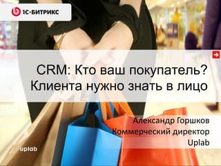 CRM: Кто ваш покупатель? 
Клиента нужно знать в лицо 
Александр Горшков 
Коммерческий директор 
Uplab 
 