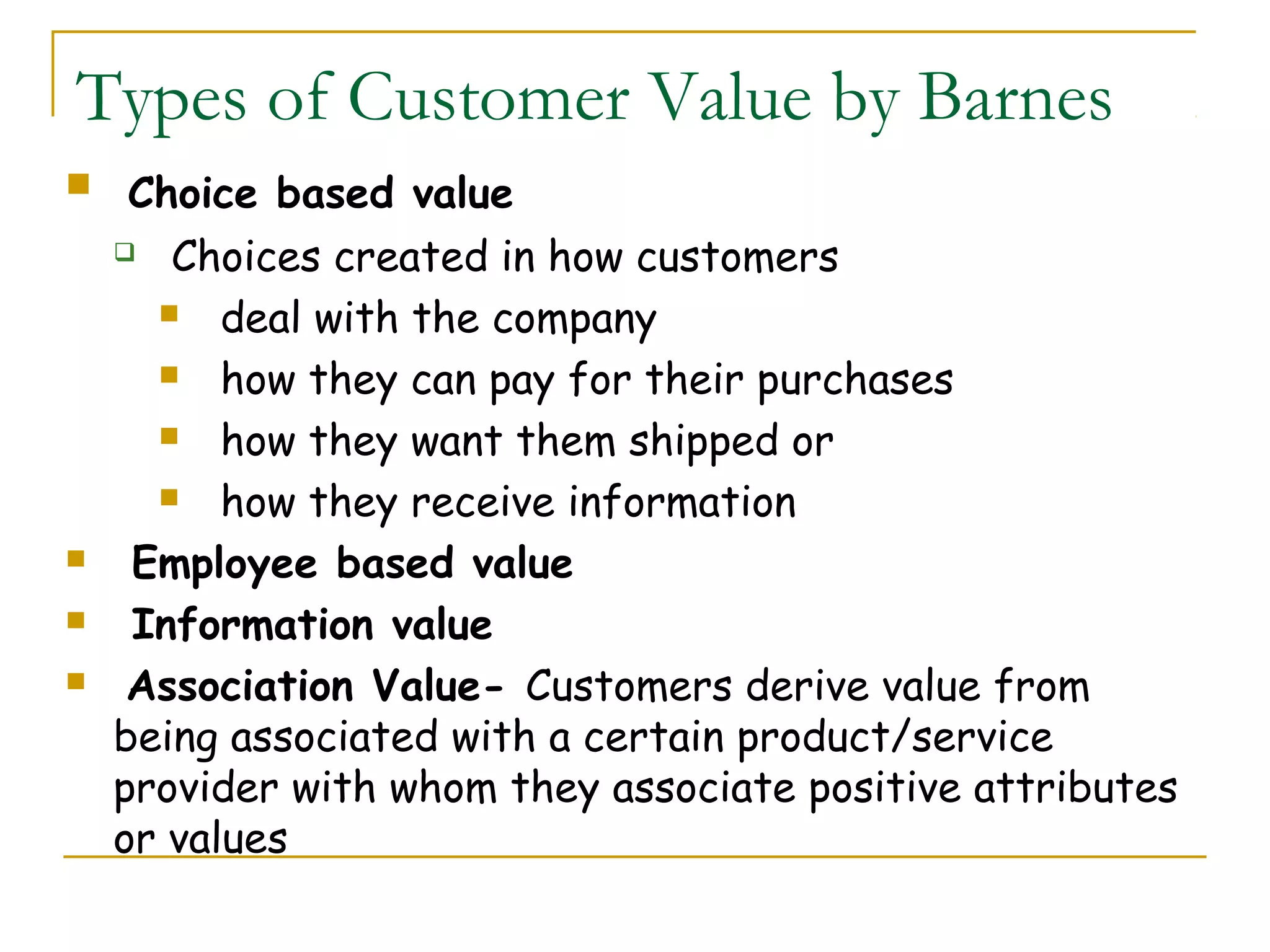 Types of Customer Value by Barnes
    Choice based value
     Choices created in how customers

       deal with the company

       how they can pay for their purchases

       how they want them shipped or

       how they receive information

    Employee based value
    Information value
    Association Value- Customers derive value from
    being associated with a certain product/service
    provider with whom they associate positive attributes
    or values
 