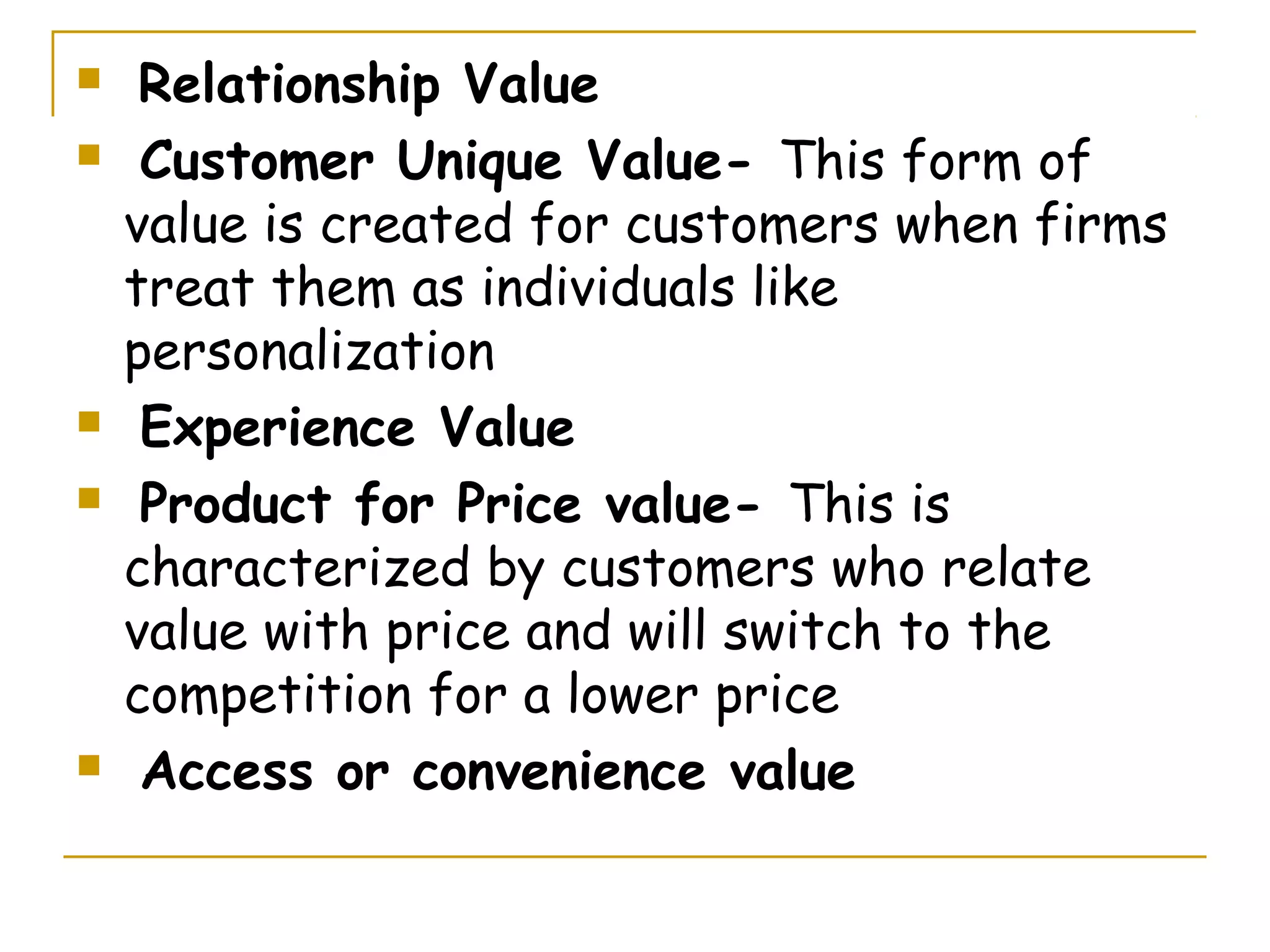     Relationship Value
    Customer Unique Value- This form of
    value is created for customers when firms
    treat them as individuals like
    personalization
    Experience Value
    Product for Price value- This is
    characterized by customers who relate
    value with price and will switch to the
    competition for a lower price
    Access or convenience value
 