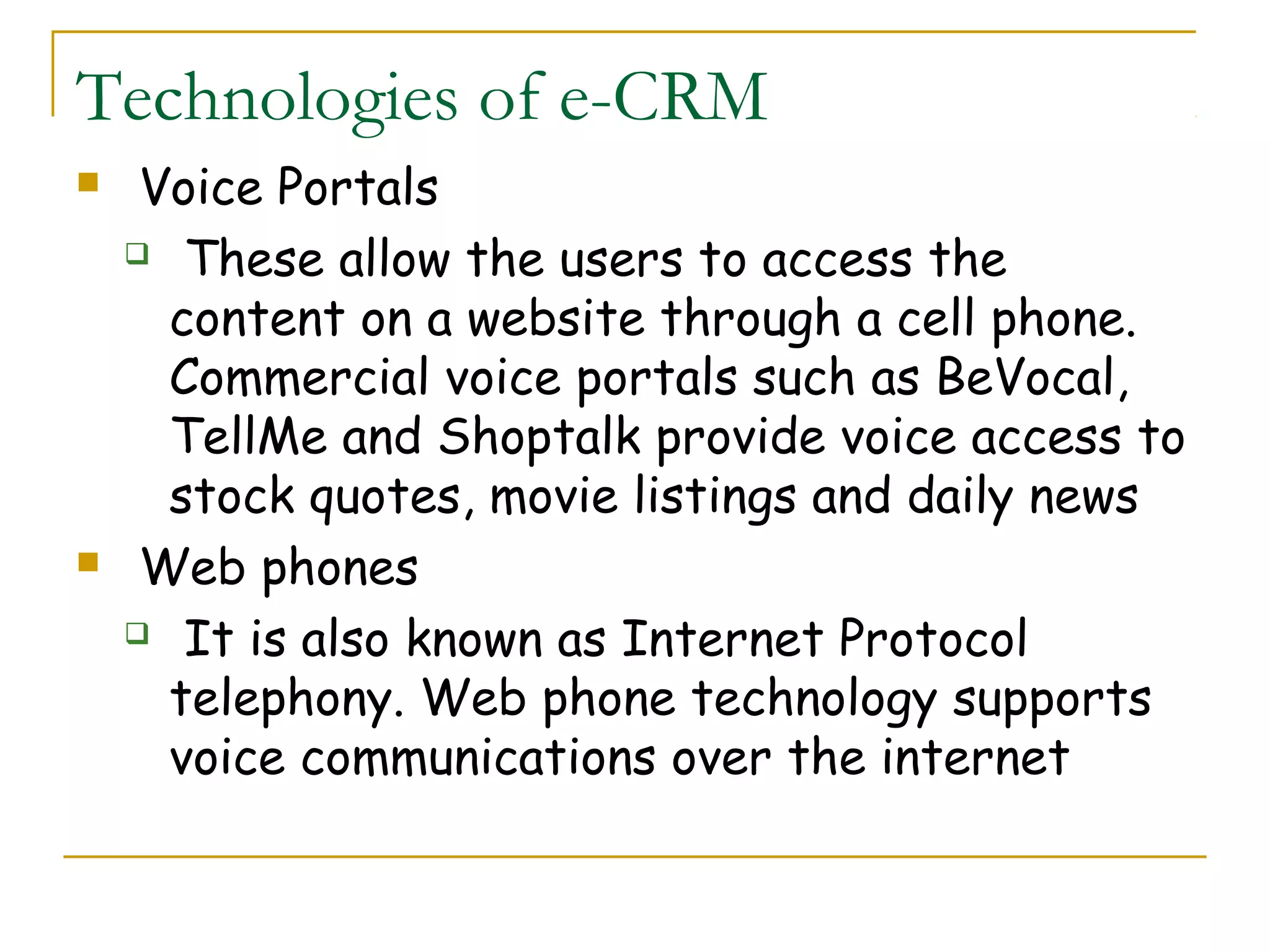 Technologies of e-CRM
    Voice Portals
     These allow the users to access the

      content on a website through a cell phone.
      Commercial voice portals such as BeVocal,
      TellMe and Shoptalk provide voice access to
      stock quotes, movie listings and daily news
    Web phones
     It is also known as Internet Protocol

      telephony. Web phone technology supports
      voice communications over the internet
 