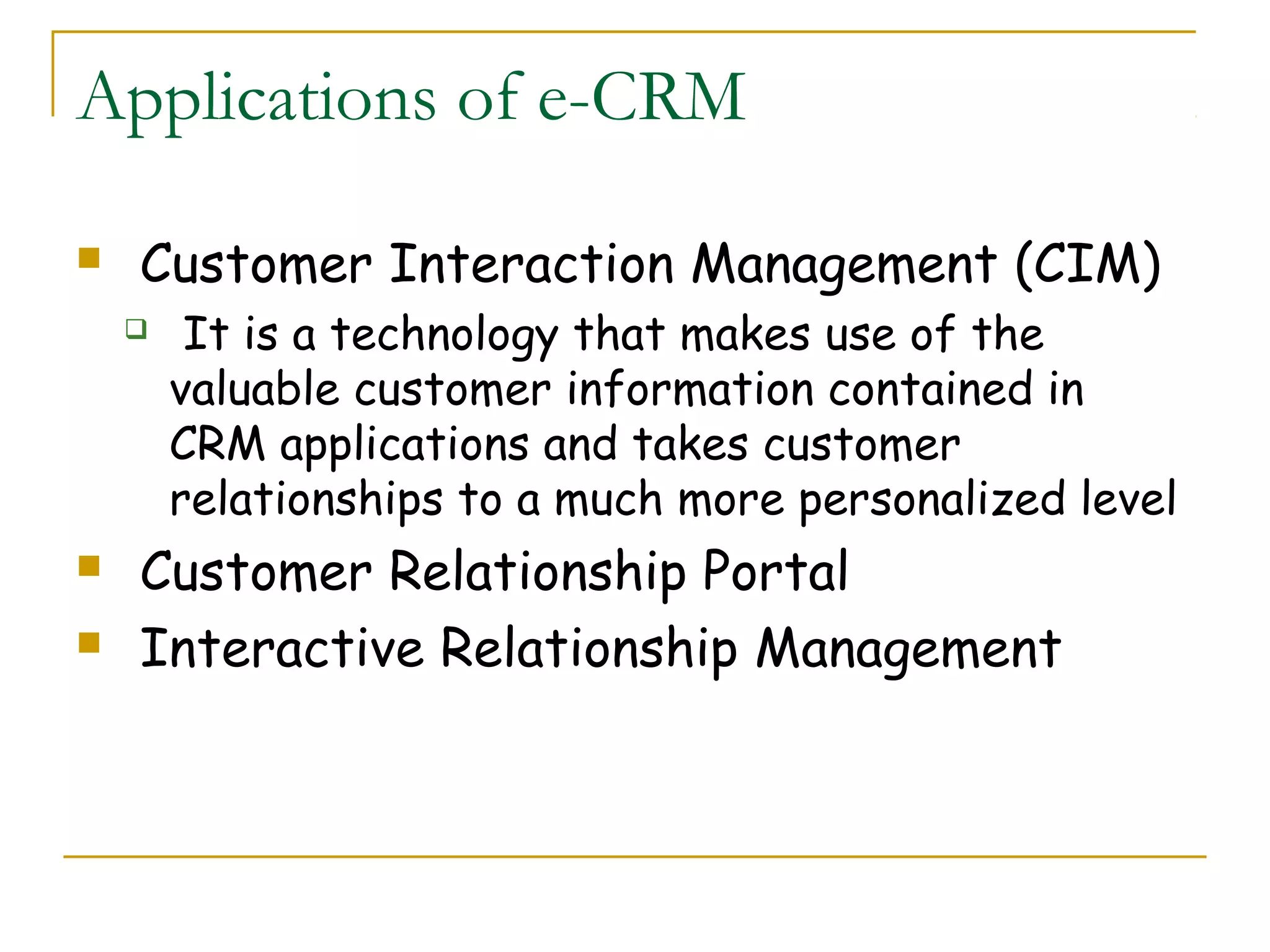 Applications of e-CRM

   Customer Interaction Management (CIM)
        It is a technology that makes use of the
        valuable customer information contained in
        CRM applications and takes customer
        relationships to a much more personalized level
   Customer Relationship Portal
   Interactive Relationship Management
 