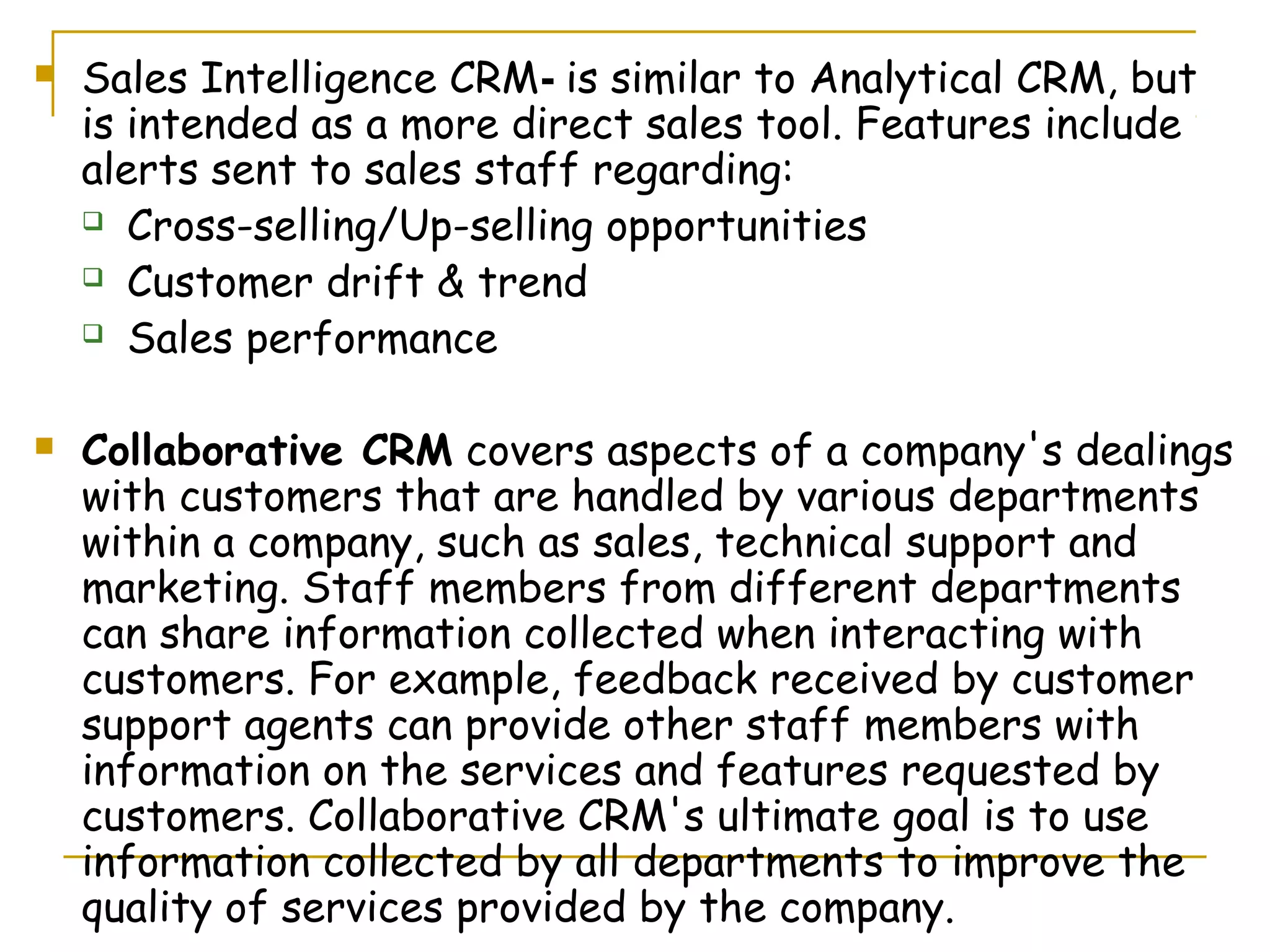    Sales Intelligence CRM- is similar to Analytical CRM, but
    is intended as a more direct sales tool. Features include
    alerts sent to sales staff regarding:
     Cross-selling/Up-selling opportunities

     Customer drift & trend

     Sales performance



   Collaborative CRM covers aspects of a company's dealings
    with customers that are handled by various departments
    within a company, such as sales, technical support and
    marketing. Staff members from different departments
    can share information collected when interacting with
    customers. For example, feedback received by customer
    support agents can provide other staff members with
    information on the services and features requested by
    customers. Collaborative CRM's ultimate goal is to use
    information collected by all departments to improve the
    quality of services provided by the company.
 