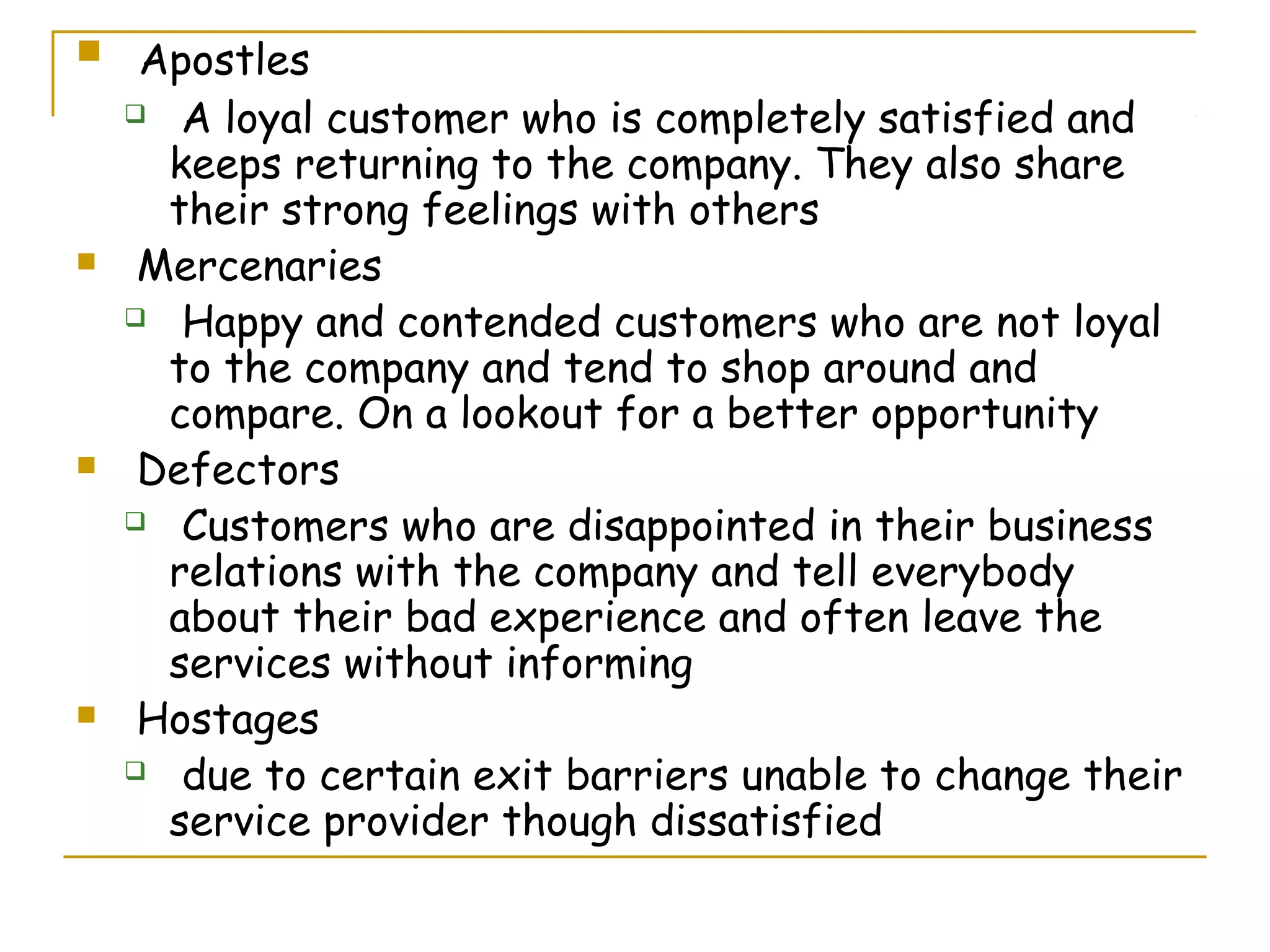     Apostles
     A loyal customer who is completely satisfied and

      keeps returning to the company. They also share
      their strong feelings with others
    Mercenaries
     Happy and contended customers who are not loyal

      to the company and tend to shop around and
      compare. On a lookout for a better opportunity
    Defectors
     Customers who are disappointed in their business

      relations with the company and tell everybody
      about their bad experience and often leave the
      services without informing
    Hostages
     due to certain exit barriers unable to change their

      service provider though dissatisfied
 