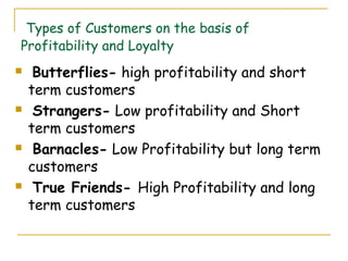 Types of Customers on the basis of
Profitability and Loyalty
    Butterflies- high profitability and short
    term customers
    Strangers- Low profitability and Short
    term customers
    Barnacles- Low Profitability but long term
    customers
    True Friends- High Profitability and long
    term customers
 