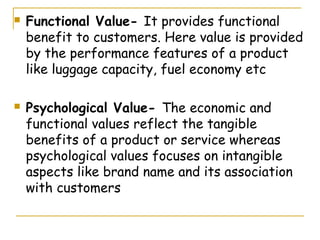    Functional Value- It provides functional
    benefit to customers. Here value is provided
    by the performance features of a product
    like luggage capacity, fuel economy etc

   Psychological Value- The economic and
    functional values reflect the tangible
    benefits of a product or service whereas
    psychological values focuses on intangible
    aspects like brand name and its association
    with customers
 