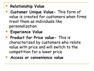     Relationship Value
    Customer Unique Value- This form of
    value is created for customers when firms
    treat them as individuals like
    personalization
    Experience Value
    Product for Price value- This is
    characterized by customers who relate
    value with price and will switch to the
    competition for a lower price
    Access or convenience value
 