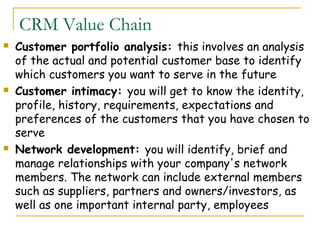 CRM Value Chain
   Customer portfolio analysis: this involves an analysis
    of the actual and potential customer base to identify
    which customers you want to serve in the future
   Customer intimacy: you will get to know the identity,
    profile, history, requirements, expectations and
    preferences of the customers that you have chosen to
    serve
   Network development: you will identify, brief and
    manage relationships with your company's network
    members. The network can include external members
    such as suppliers, partners and owners/investors, as
    well as one important internal party, employees
 