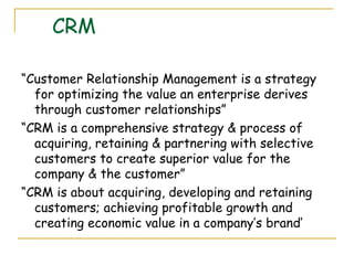 CRM

“Customer Relationship Management is a strategy
  for optimizing the value an enterprise derives
  through customer relationships”
“CRM is a comprehensive strategy & process of
  acquiring, retaining & partnering with selective
  customers to create superior value for the
  company & the customer”
“CRM is about acquiring, developing and retaining
  customers; achieving profitable growth and
  creating economic value in a company’s brand’
 