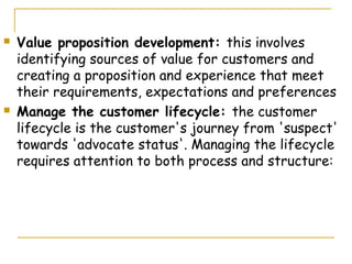    Value proposition development: this involves
    identifying sources of value for customers and
    creating a proposition and experience that meet
    their requirements, expectations and preferences
   Manage the customer lifecycle: the customer
    lifecycle is the customer's journey from 'suspect'
    towards 'advocate status'. Managing the lifecycle
    requires attention to both process and structure:
 