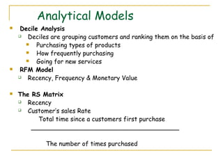 Analytical Models
    Decile Analysis
       Deciles are grouping customers and ranking them on the basis of
          Purchasing types of products
          How frequently purchasing
          Going for new services
    RFM Model
       Recency, Frequency & Monetary Value

   The RS Matrix
      Recency
      Customer’s sales Rate
          Total time since a customers first purchase
        ______________________________________

             The number of times purchased
 