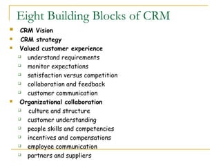 Eight Building Blocks of CRM
    CRM Vision
    CRM strategy
    Valued customer experience
      understand requirements
      monitor expectations
      satisfaction versus competition
      collaboration and feedback
      customer communication
    Organizational collaboration
       culture and structure
      customer understanding
      people skills and competencies
      incentives and compensations
      employee communication
      partners and suppliers
 