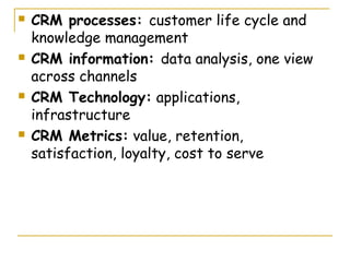    CRM processes: customer life cycle and
    knowledge management
   CRM information: data analysis, one view
    across channels
   CRM Technology: applications,
    infrastructure
   CRM Metrics: value, retention,
    satisfaction, loyalty, cost to serve
 