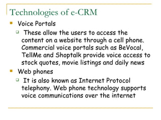 Technologies of e-CRM
    Voice Portals
     These allow the users to access the

      content on a website through a cell phone.
      Commercial voice portals such as BeVocal,
      TellMe and Shoptalk provide voice access to
      stock quotes, movie listings and daily news
    Web phones
     It is also known as Internet Protocol

      telephony. Web phone technology supports
      voice communications over the internet
 