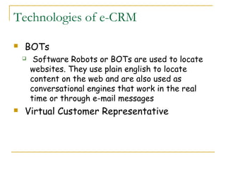 Technologies of e-CRM

   BOTs
        Software Robots or BOTs are used to locate
        websites. They use plain english to locate
        content on the web and are also used as
        conversational engines that work in the real
        time or through e-mail messages
   Virtual Customer Representative
 