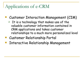 Applications of e-CRM

   Customer Interaction Management (CIM)
        It is a technology that makes use of the
        valuable customer information contained in
        CRM applications and takes customer
        relationships to a much more personalized level
   Customer Relationship Portal
   Interactive Relationship Management
 