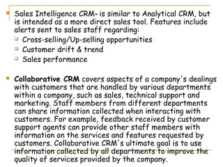    Sales Intelligence CRM- is similar to Analytical CRM, but
    is intended as a more direct sales tool. Features include
    alerts sent to sales staff regarding:
     Cross-selling/Up-selling opportunities

     Customer drift & trend

     Sales performance



   Collaborative CRM covers aspects of a company's dealings
    with customers that are handled by various departments
    within a company, such as sales, technical support and
    marketing. Staff members from different departments
    can share information collected when interacting with
    customers. For example, feedback received by customer
    support agents can provide other staff members with
    information on the services and features requested by
    customers. Collaborative CRM's ultimate goal is to use
    information collected by all departments to improve the
    quality of services provided by the company.
 
