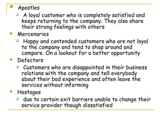     Apostles
     A loyal customer who is completely satisfied and

      keeps returning to the company. They also share
      their strong feelings with others
    Mercenaries
     Happy and contended customers who are not loyal

      to the company and tend to shop around and
      compare. On a lookout for a better opportunity
    Defectors
     Customers who are disappointed in their business

      relations with the company and tell everybody
      about their bad experience and often leave the
      services without informing
    Hostages
     due to certain exit barriers unable to change their

      service provider though dissatisfied
 
