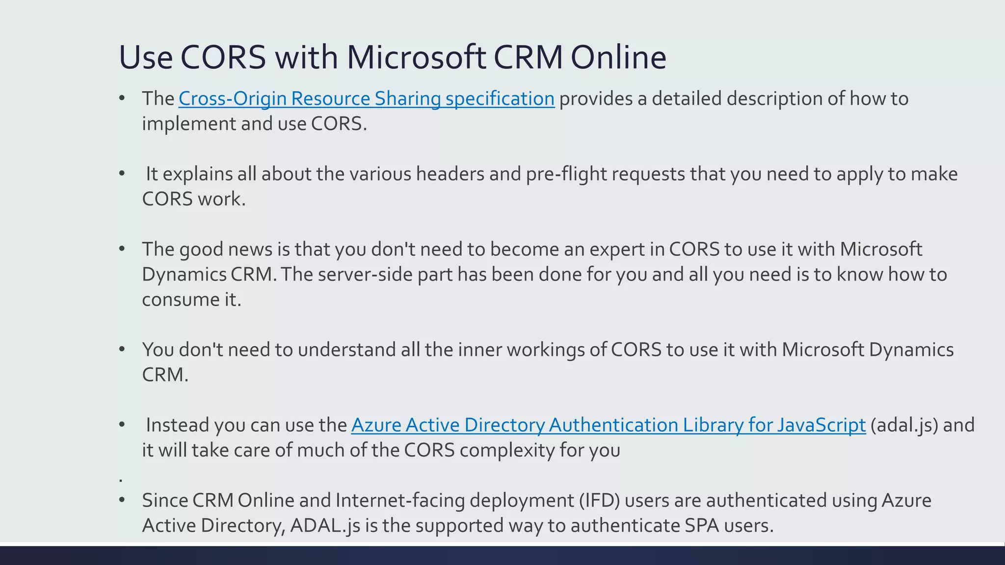 Use CORS with Microsoft CRM Online
• The Cross-Origin Resource Sharing specification provides a detailed description of how to
implement and use CORS.
• It explains all about the various headers and pre-flight requests that you need to apply to make
CORS work.
• The good news is that you don't need to become an expert in CORS to use it with Microsoft
Dynamics CRM.The server-side part has been done for you and all you need is to know how to
consume it.
• You don't need to understand all the inner workings of CORS to use it with Microsoft Dynamics
CRM.
• Instead you can use the Azure Active DirectoryAuthentication Library for JavaScript (adal.js) and
it will take care of much of the CORS complexity for you
.
• Since CRM Online and Internet-facing deployment (IFD) users are authenticated using Azure
Active Directory, ADAL.js is the supported way to authenticate SPA users.
 
