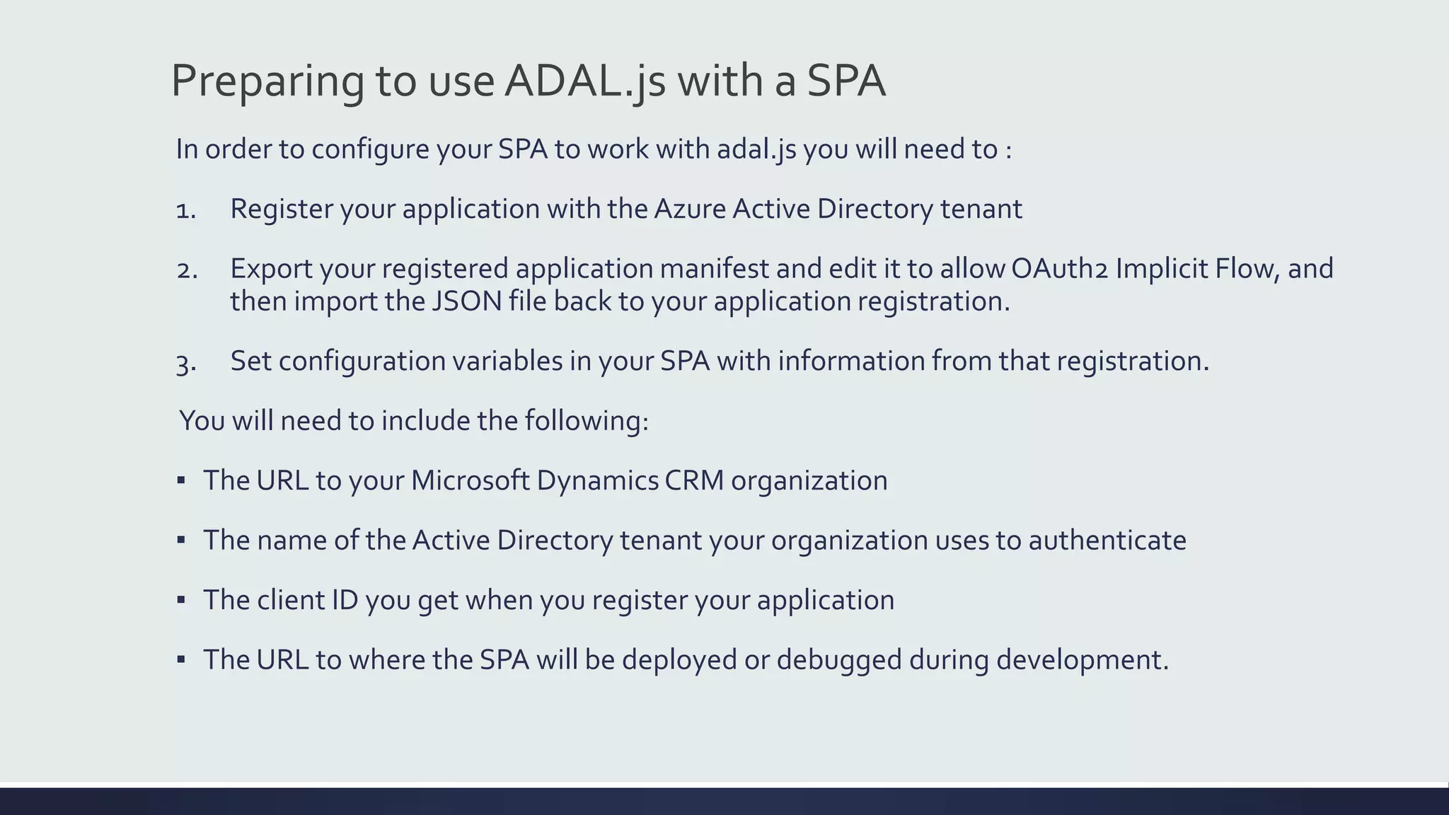 In order to configure your SPA to work with adal.js you will need to :
1. Register your application with the Azure Active Directory tenant
2. Export your registered application manifest and edit it to allowOAuth2 Implicit Flow, and
then import the JSON file back to your application registration.
3. Set configuration variables in your SPA with information from that registration.
You will need to include the following:
▪ The URL to your Microsoft Dynamics CRM organization
▪ The name of the Active Directory tenant your organization uses to authenticate
▪ The client ID you get when you register your application
▪ The URL to where the SPA will be deployed or debugged during development.
Preparing to use ADAL.js with a SPA
 
