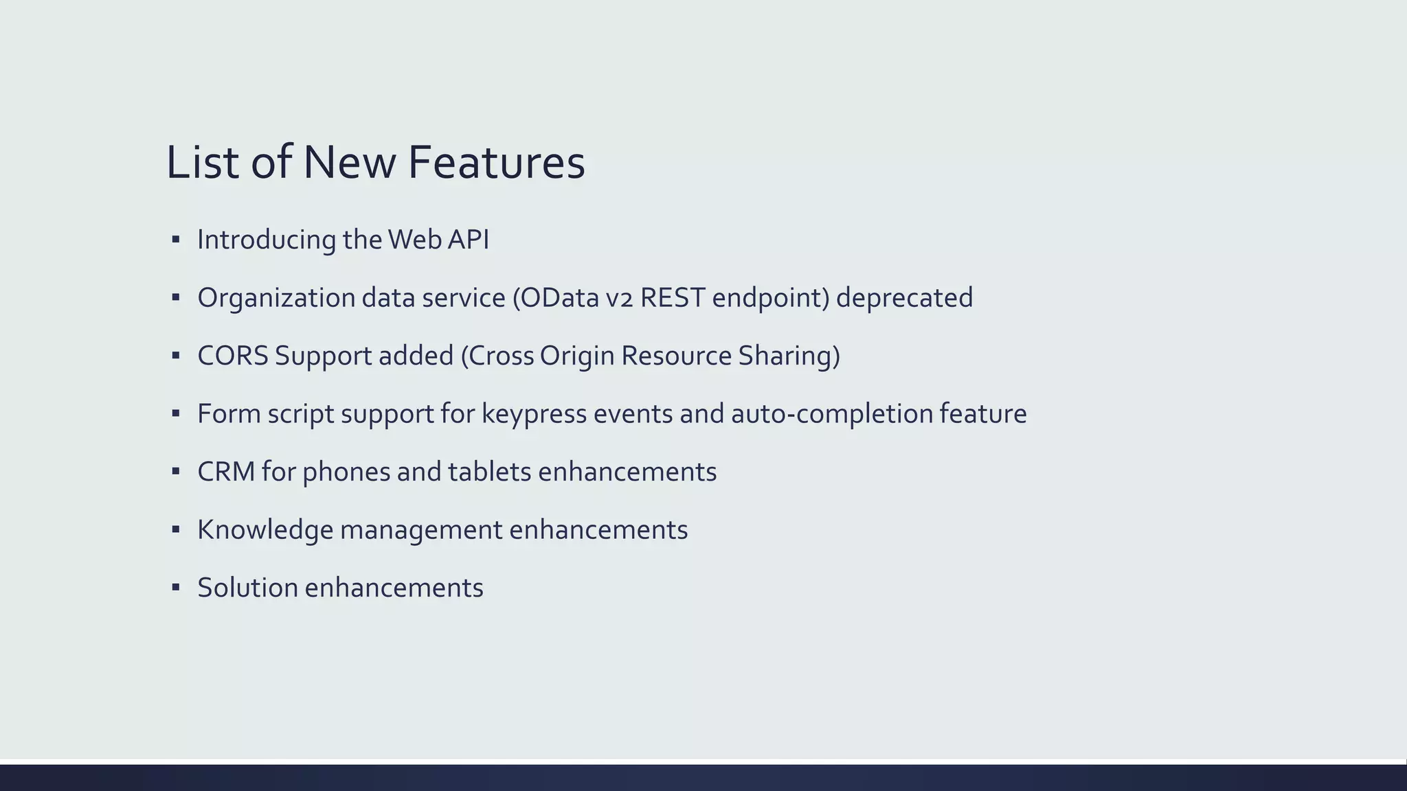 List of New Features
▪ Introducing theWeb API
▪ Organization data service (OData v2 REST endpoint) deprecated
▪ CORS Support added (Cross Origin Resource Sharing)
▪ Form script support for keypress events and auto-completion feature
▪ CRM for phones and tablets enhancements
▪ Knowledge management enhancements
▪ Solution enhancements
 