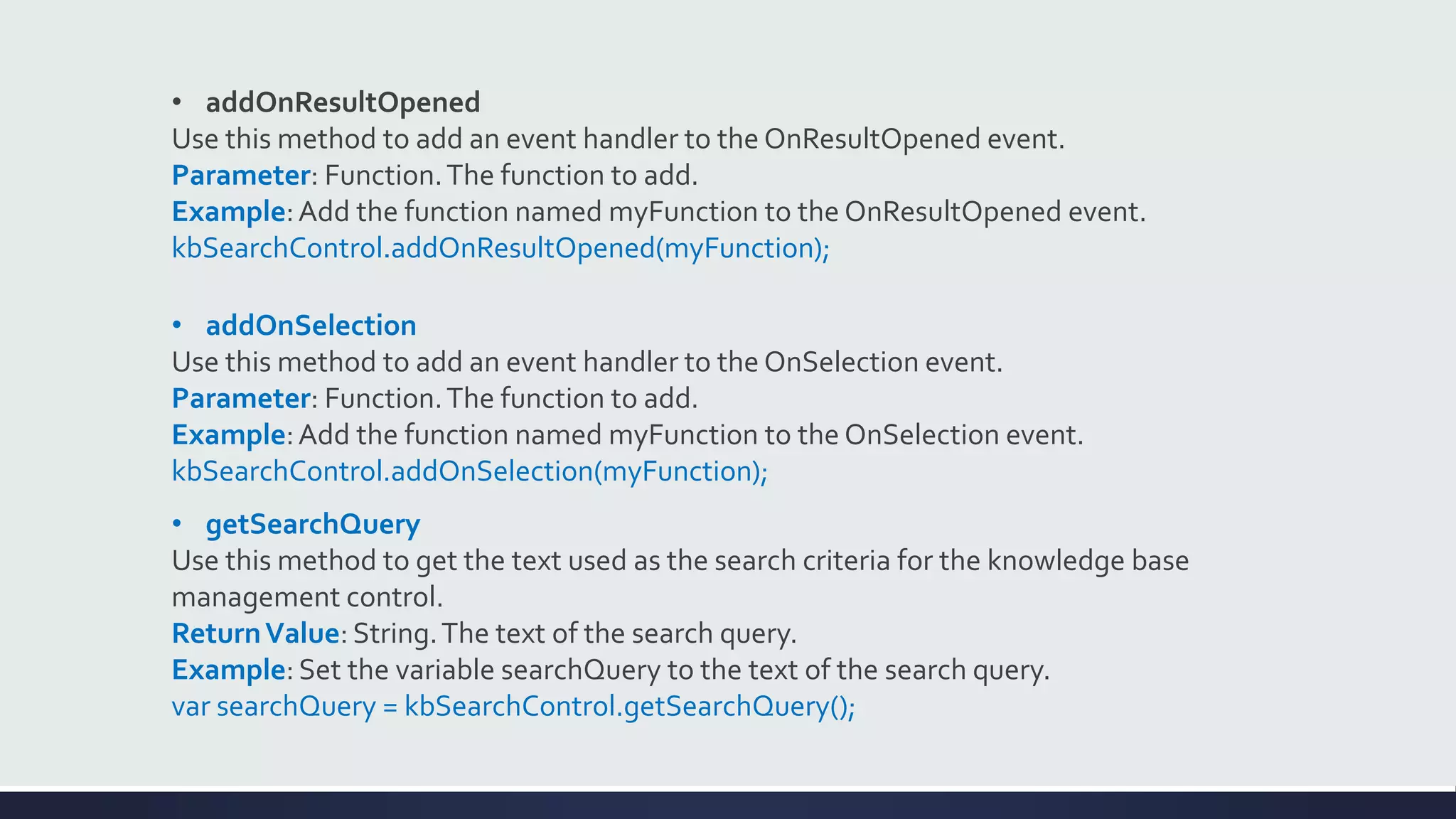 • addOnResultOpened
Use this method to add an event handler to the OnResultOpened event.
Parameter: Function.The function to add.
Example:Add the function named myFunction to the OnResultOpened event.
kbSearchControl.addOnResultOpened(myFunction);
• addOnSelection
Use this method to add an event handler to the OnSelection event.
Parameter: Function.The function to add.
Example:Add the function named myFunction to the OnSelection event.
kbSearchControl.addOnSelection(myFunction);
• getSearchQuery
Use this method to get the text used as the search criteria for the knowledge base
management control.
ReturnValue: String.The text of the search query.
Example: Set the variable searchQuery to the text of the search query.
var searchQuery = kbSearchControl.getSearchQuery();
 