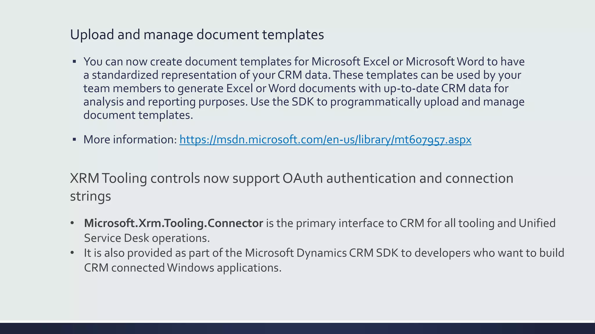 Upload and manage document templates
▪ You can now create document templates for Microsoft Excel or MicrosoftWord to have
a standardized representation of your CRM data.These templates can be used by your
team members to generate Excel orWord documents with up-to-date CRM data for
analysis and reporting purposes. Use the SDK to programmatically upload and manage
document templates.
▪ More information: https://msdn.microsoft.com/en-us/library/mt607957.aspx
XRMTooling controls now support OAuth authentication and connection
strings
• Microsoft.Xrm.Tooling.Connector is the primary interface to CRM for all tooling and Unified
Service Desk operations.
• It is also provided as part of the Microsoft Dynamics CRM SDK to developers who want to build
CRM connectedWindows applications.
 