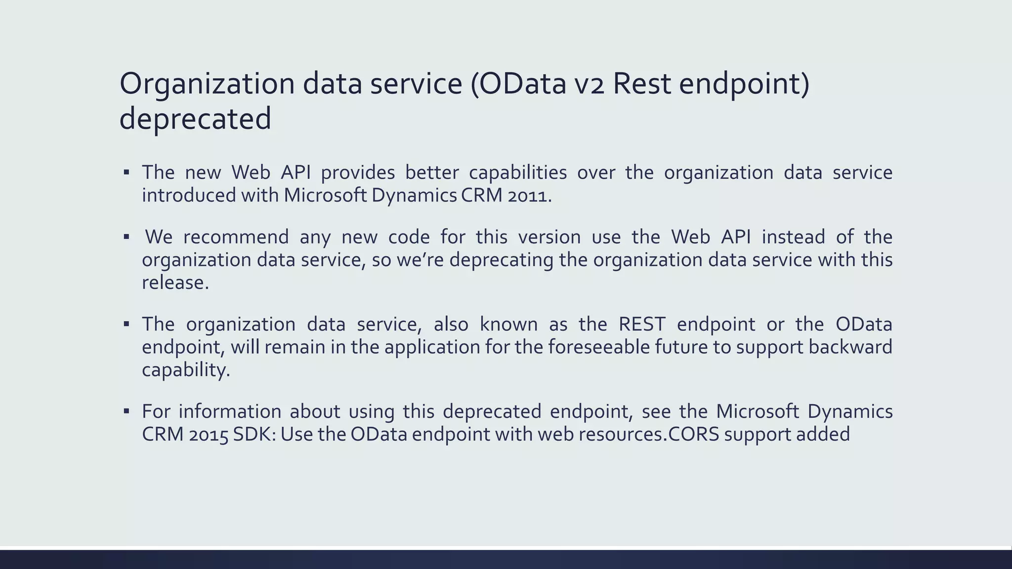 Organization data service (OData v2 Rest endpoint)
deprecated
▪ The new Web API provides better capabilities over the organization data service
introduced with Microsoft Dynamics CRM 2011.
▪ We recommend any new code for this version use the Web API instead of the
organization data service, so we’re deprecating the organization data service with this
release.
▪ The organization data service, also known as the REST endpoint or the OData
endpoint, will remain in the application for the foreseeable future to support backward
capability.
▪ For information about using this deprecated endpoint, see the Microsoft Dynamics
CRM 2015 SDK: Use the OData endpoint with web resources.CORS support added
 